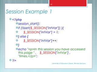 Session Example 1
 <?php
session_start();
if (!isset($_SESSION["intVar"]) ){
 $_SESSION["intVar"] = 1;
} else {
 $_SESSION["intVar"]++;
}
echo "<p>In this session you have accessed
this page " . $_SESSION["intVar"] .
"times.</p>";
 ?>
University of Education Okara, Renala Campus
16
 