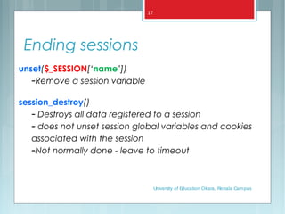 Ending sessions
unset($_SESSION[‘name’])
–Remove a session variable
session_destroy()
– Destroys all data registered to a session
– does not unset session global variables and cookies
associated with the session
–Not normally done - leave to timeout
University of Education Okara, Renala Campus
17
 