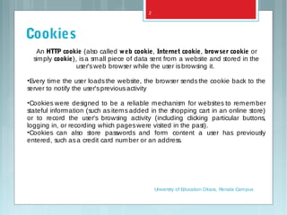An HTTP cookie (also called web cookie, Internet cookie, browser cookie or
simply cookie), isa small piece of data sent from a website and stored in the
user'sweb browser while the user isbrowsing it.
•Every time the user loads the website, the browser sends the cookie back to the
server to notify the user'spreviousactivity
•Cookies were designed to be a reliable mechanism for websites to remember
stateful information (such as items added in the shopping cart in an online store)
or to record the user's browsing activity (including clicking particular buttons,
logging in, or recording which pageswere visited in the past).
•Cookies can also store passwords and form content a user has previously
entered, such asa credit card number or an address.
Cookies
University of Education Okara, Renala Campus
2
 