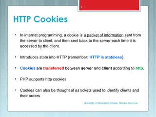 HTTP Cookies
• In internet programming, a cookie is a packet of information sent from
the server to client, and then sent back to the server each time it is
accessed by the client.
• Introduces state into HTTP (remember: HTTP is stateless)
• Cookies are transferred between server and client according to http.
• PHP supports http cookies
• Cookies can also be thought of as tickets used to identify clients and
their orders
University of Education Okara, Renala Campus
3
 