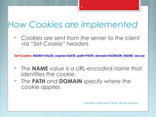 How Cookies are implemented

Cookies are sent from the server to the client
via “Set-Cookie” headers
Set-Cookie: NAME=VALUE; expires=DATE; path=PATH; domain=DOMAIN_NAME; secure

The NAME value is a URL-encoded name that
identifies the cookie.

The PATH and DOMAIN specify where the
cookie applies
University of Education Okara, Renala Campus
4
 
