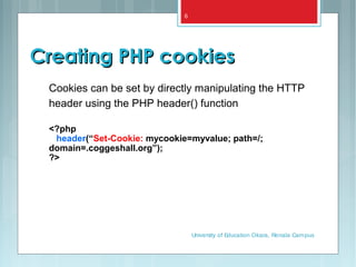 Creating PHP cookiesCreating PHP cookies
Cookies can be set by directly manipulating the HTTP
header using the PHP header() function
<?php
header(“Set-Cookie: mycookie=myvalue; path=/;
domain=.coggeshall.org”);
?>
University of Education Okara, Renala Campus
6
 