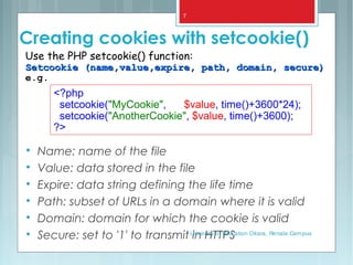 Creating cookies with setcookie()

Name: name of the file

Value: data stored in the file

Expire: data string defining the life time

Path: subset of URLs in a domain where it is valid

Domain: domain for which the cookie is valid

Secure: set to '1' to transmit in HTTPS
Use the PHP setcookie() function:
Setcookie (name,value,expire, path, domain, secure)Setcookie (name,value,expire, path, domain, secure)
e.g.
<?php
setcookie("MyCookie", $value, time()+3600*24);
setcookie("AnotherCookie", $value, time()+3600);
?>
University of Education Okara, Renala Campus
7
 