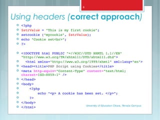 Using headers (correct approach)
 <?php
 $strValue = "This is my first cookie";
 setcookie ("mycookie", $strValue);
 echo "Cookie set<br>";
 ?>
 <!DOCTYPE html PUBLIC "=//W3C//DTD XHMTL 1.1//EN" 
"http://www.w3.org/TR/xhtml11/DTD/xhtml11.dtd">
   <html xmlns="http://www.w3.org/1999/xhmtl" xml:lang="en">
 <head><title>PHP Script using Cookies</title>
 <meta http­equiv="Content­Type" content="text/html; 
charset=ISO­8859­1" />
 </head>  
 <body>
     <?php
         echo “<p> A cookie has been set. </p>”;
     ?>
 </body>  
 </html> University of Education Okara, Renala Campus
8
 