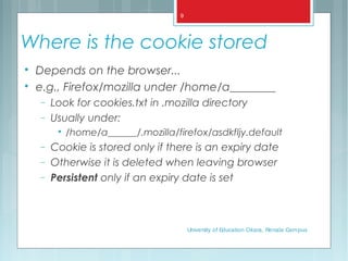 Where is the cookie stored

Depends on the browser...

e.g., Firefox/mozilla under /home/a________
− Look for cookies.txt in .mozilla directory
− Usually under:

/home/a______/.mozilla/firefox/asdkfljy.default
− Cookie is stored only if there is an expiry date
− Otherwise it is deleted when leaving browser
− Persistent only if an expiry date is set
University of Education Okara, Renala Campus
9
 