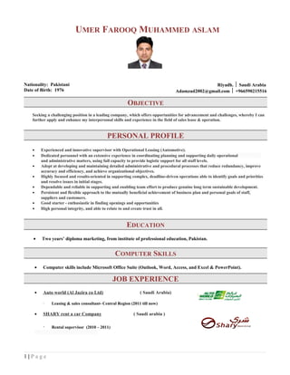 UMER FAROOQ MUHAMMED ASLAM
Nationality: Pakistani
Date of Birth: 1976
Riyadh.  Saudi Arabia
Adamzad2002@gmail.com  +966590215516
OBJECTIVE
Seeking a challenging position in a leading company, which offers opportunities for advancement and challenges, whereby I can
further apply and enhance my interpersonal skills and experience in the field of sales lease & operation.
PERSONAL PROFILE
• Experienced and innovative supervisor with Operational Leasing (Automotive).
• Dedicated personnel with an extensive experience in coordinating planning and supporting daily operational
and administrative matters, using full capacity to provide logistic support for all staff levels.
• Adept at developing and maintaining detailed administrative and procedural processes that reduce redundancy, improve
accuracy and efficiency, and achieve organizational objectives.
• Highly focused and results-oriented in supporting complex, deadline-driven operations able to identify goals and priorities
and resolve issues in initial stages.
• Dependable and reliable in supporting and enabling team effort to produce genuine long term sustainable development.
• Persistent and flexible approach to the mutually beneficial achievement of business plan and personal goals of staff,
suppliers and customers.
• Good starter - enthusiastic in finding openings and opportunities
• High personal integrity, and able to relate to and create trust in all.
EDUCATION
• Two years’ diploma marketing, from institute of professional education, Pakistan.
COMPUTER SKILLS
• Computer skills include Microsoft Office Suite (Outlook, Word, Access, and Excel & PowerPoint).
JOB EXPERIENCE
• Auto world (Al Jazira co Ltd) ( Saudi Arabia)
· Leasing & sales consultant- Central Region (2011 till now)
• SHARY rent a car Company ( Saudi arabia )
· Rental supervisor (2010 – 2011)
1 | P a g e
 
