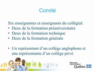 Comité
Six enseignantes et enseignants du collégial:
• Deux de la formation préuniversitaire
• Deux de la formation technique
• Deux de la formation générale
• Un représentant d’un collège anglophone et
une représentante d’un collège privé
11
 