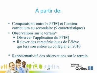 À partir de:
• Comparaisons entre le PFEQ et l’ancien
curriculum au secondaire (9 caractéristiques)
• Observations sur le terrain*
 Observer l’application du PFEQ
 Relever des caractéristiques de l’élève
qui fera son entrée au collégial en 2010
* Représentativité des observations sur le terrain
20
 