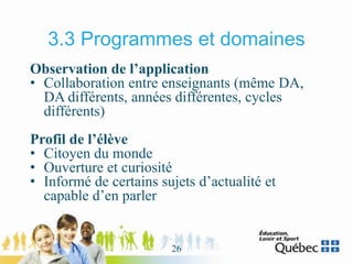 3.3 Programmes et domaines
Observation de l’application
• Collaboration entre enseignants (même DA,
DA différents, années différentes, cycles
différents)
Profil de l’élève
• Citoyen du monde
• Ouverture et curiosité
• Informé de certains sujets d’actualité et
capable d’en parler
26
 