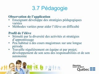 3.7 Pédagogie
Observation de l’application
• Enseignant développe des stratégies pédagogiques
variées
• Méthodes variées pour aider l’élève en difficulté
Profil de l’élève
• Stimulé par la diversité des activités et stratégies
d’apprentissage
• Peu habitué à des cours magistraux sur une longue
période
• Travaille régulièrement en équipe et par projet;
développement de son sens des responsabilités et de son
autonomie
34
 
