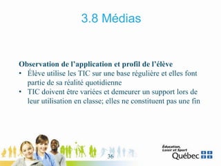 3.8 Médias
Observation de l’application et profil de l’élève
• Élève utilise les TIC sur une base régulière et elles font
partie de sa réalité quotidienne
• TIC doivent être variées et demeurer un support lors de
leur utilisation en classe; elles ne constituent pas une fin
36
 