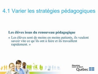 4.1 Varier les stratégies pédagogiques
Les élèves issus du renouveau pédagogique
« Les élèves sont de moins en moins patients, ils veulent
savoir vite ce qu’ils ont à faire et ils travaillent
rapidement. »
41
 