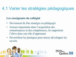 4.1 Varier les stratégies pédagogiques
Les enseignants du collégial
• Deviennent de fins stratèges en pédagogie
• Acteurs importants dans l’acquisition des
connaissances et des compétences, ils supportent
l’élève dans son rôle d’apprenant
• Diversifient les pratiques pour mieux développer les
savoirs
42
 