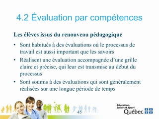 4.2 Évaluation par compétences
Les élèves issus du renouveau pédagogique
• Sont habitués à des évaluations où le processus de
travail est aussi important que les savoirs
• Réalisent une évaluation accompagnée d’une grille
claire et précise, qui leur est transmise au début du
processus
• Sont soumis à des évaluations qui sont généralement
réalisées sur une longue période de temps
45
 