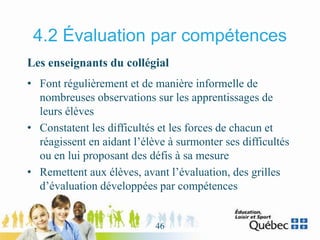 4.2 Évaluation par compétences
Les enseignants du collégial
• Font régulièrement et de manière informelle de
nombreuses observations sur les apprentissages de
leurs élèves
• Constatent les difficultés et les forces de chacun et
réagissent en aidant l’élève à surmonter ses difficultés
ou en lui proposant des défis à sa mesure
• Remettent aux élèves, avant l’évaluation, des grilles
d’évaluation développées par compétences
46
 