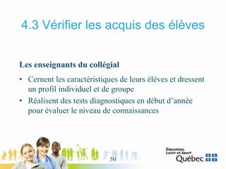 4.3 Vérifier les acquis des élèves
Les enseignants du collégial
• Cernent les caractéristiques de leurs élèves et dressent
un profil individuel et de groupe
• Réalisent des tests diagnostiques en début d’année
pour évaluer le niveau de connaissances
50
 