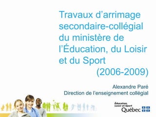 Travaux d’arrimage
secondaire-collégial
du ministère de
l’Éducation, du Loisir
et du Sport
(2006-2009)
Alexandre Paré
Direction de l’enseignement collégial
 