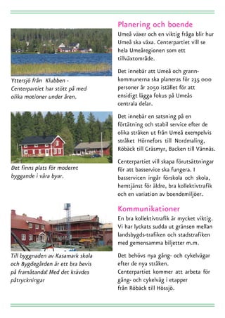 Umeå växer och en viktig fråga blir hur
Umeå ska växa. Centerpartiet vill se
hela Umeåregionen som ett
tillväxtområde.
Det innebär att Umeå och grann-
kommunerna ska planeras för 235 000
personer år 2050 istället för att
ensidigt lägga fokus på Umeås
centrala delar.
Det innebär en satsning på en
förtätning och stabil service efter de
olika stråken ut från Umeå exempelvis
stråket Hörnefors till Nordmaling,
Röbäck till Gräsmyr, Backen till Vännäs.
Centerpartiet vill skapa förutsättningar
för att basservice ska fungera. I
basservicen ingår förskola och skola,
hemtjänst för äldre, bra kollektivtrafik
och en variation av boendemiljöer.


En bra kollektivtrafik är mycket viktig.
Vi har lyckats sudda ut gränsen mellan
landsbygds-trafiken och stadstrafiken
med gemensamma biljetter m.m.
Det behövs nya gång- och cykelvägar
efter de nya stråken.
Centerpartiet kommer att arbeta för
gång- och cykelväg i etapper
från Röbäck till Hössjö.
 