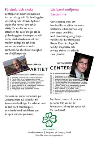 Centerpartiet anser att byskolan
har en viktig roll för landsbygdens
utveckling och tillväxt. Byskolan                    Centerpartiet anser att
utgör ofta navet i byn och är                        barnfamiljerna själva ska kunna
viktig för att det ska vara                          bestämma vilken barnomsorg
attraktivt för barnfamiljer att bo                   som passar dem bäst.
på landsbygden. Centerpartiet vill                   Med barnomsorgspeng skapas
därför stärka byskolans roll med                     valfrihet för barnfamiljerna
modern pedagogik och ökad                            liksom förutsättningar för
samverkan med andra verk-                            familje-kooperativ och
samheter. Ge alla skolor möjlighet                   privata aktörer att erbjuda
att bli självstyrande.                               sina tjänster.



                           mark
                       Kasa
               insson,
          v Edv
 Sven-Olo                                                                 Petter
                                                                                 Bergne
                                                                                       r, Höss
                                                                                              jö




Här ovan ser du förstanamnen på
Centerpartiets två valsedlar till                   Det finns chans att kryssa in
Kommunfullmäktige. En valsedel med                  personer från vår del av
de som varit med tidigare,                          kommunen. Vi vet det spelar roll
en valsedel med kandidater som                      för resultatet!
är nya i kommunpolitiken.




                              Umeå Centerkrets | Skolgatan 48 | 903 27 Umeå
                                     Hemsida: umea.centerpartiet.net
 