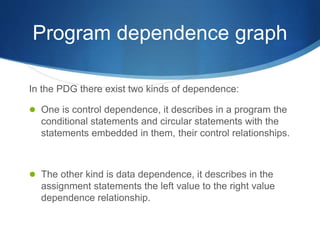 Program dependence graph
In the PDG there exist two kinds of dependence:
 One is control dependence, it describes in a program the
conditional statements and circular statements with the
statements embedded in them, their control relationships.
 The other kind is data dependence, it describes in the
assignment statements the left value to the right value
dependence relationship.
 