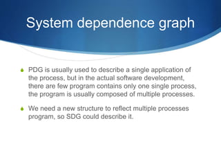 System dependence graph
 PDG is usually used to describe a single application of
the process, but in the actual software development,
there are few program contains only one single process,
the program is usually composed of multiple processes.
 We need a new structure to reflect multiple processes
program, so SDG could describe it.
 