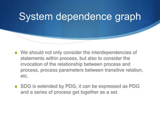 System dependence graph
 We should not only consider the interdependencies of
statements within process, but also to consider the
invocation of the relationship between process and
process, process parameters between transitive relation,
etc.
 SDG is extended by PDG, it can be expressed as PDG
and a series of process get together as a set.
 