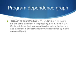 Program dependence graph
 PDG can be expressed as G (N, E), N={n ∈ N | n means
that one of the statement in the program}, E={( m, n)|m, n ∈ N
Whether statement m implementation depends on the true and
false statement n, or exist variable V which is defined by m and
referenced by n }.
 