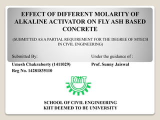 EFFECT OF DIFFERENT MOLARITY OF
ALKALINE ACTIVATOR ON FLY ASH BASED
CONCRETE
(SUBMITTED AS A PARTIAL REQUIREMENT FOR THE DEGREE OF MTECH
IN CIVIL ENGINEERING)
Submitted By: Under the guidance of :
Umesh Chakraborty (1411029) Prof. Sunny Jaiswal
Reg No. 14281835110
SCHOOL OF CIVIL ENGINEERING
KIIT DEEMED TO BE UNIVERSITY
 