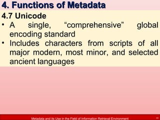 4. Functions of Metadata
4.7 Unicode
• A
single,
“comprehensive”
global
encoding standard
• Includes characters from scripts of all
major modern, most minor, and selected
ancient languages

Metadata and its Use in the Field of Information Retrieval Environment

10

 