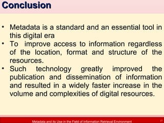 Conclusion
• Metadata is a standard and an essential tool in
this digital era
• To improve access to information regardless
of the location, format and structure of the
resources.
• Such technology greatly improved the
publication and dissemination of information
and resulted in a widely faster increase in the
volume and complexities of digital resources.

Metadata and its Use in the Field of Information Retrieval Environment

17

 