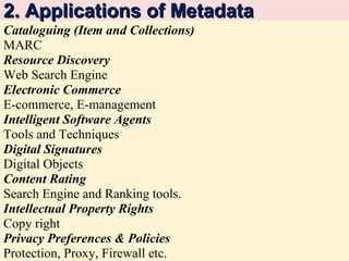 2. Applications of Metadata
Cataloguing (Item and Collections)
MARC
Resource Discovery
Web Search Engine
Electronic Commerce
E-commerce, E-management
Intelligent Software Agents
Tools and Techniques
Digital Signatures
Digital Objects
Content Rating
Search Engine and Ranking tools.
Intellectual Property Rights
Copy right
Privacy Preferences & Policies
Protection, Proxy,and its Use in the Field of Information Retrieval Environment
Metadata Firewall etc.

3

 