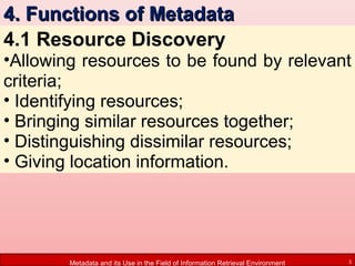4. Functions of Metadata
4.1 Resource Discovery

•Allowing resources to be found by relevant
criteria;
• Identifying resources;
• Bringing similar resources together;
• Distinguishing dissimilar resources;
• Giving location information.

Metadata and its Use in the Field of Information Retrieval Environment

5

 