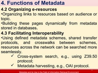 4. Functions of Metadata
4.2 Organizing e-resources

•Organizing links to resources based on audience or
topic.
•Building these pages dynamically from metadata
stored in databases.

4.3 Facilitating Interoperability

•Using defined metadata schemes, shared transfer
protocols, and crosswalks between schemes,
resources across the network can be searched more
seamlessly.
 Cross-system search, e.g., using Z39.50
protocol;
 Metadata harvesting, e.g., OAI protocol.
6

Metadata and its Use in the Field of Information Retrieval Environment

 