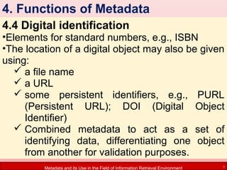 4. Functions of Metadata
4.4 Digital identification

•Elements for standard numbers, e.g., ISBN
•The location of a digital object may also be given
using:
 a file name
 a URL
 some persistent identifiers, e.g., PURL
(Persistent URL); DOI (Digital Object
Identifier)
 Combined metadata to act as a set of
identifying data, differentiating one object
from another for validation purposes.
Metadata and its Use in the Field of Information Retrieval Environment

7

 
