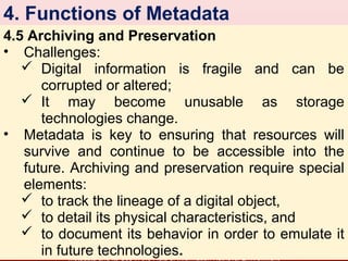 4. Functions of Metadata
4.5 Archiving and Preservation
• Challenges:
 Digital information is fragile and can be
corrupted or altered;
 It may become unusable as storage
technologies change.
• Metadata is key to ensuring that resources will
survive and continue to be accessible into the
future. Archiving and preservation require special
elements:
 to track the lineage of a digital object,
 to detail its physical characteristics, and
 to document its behavior in order to emulate it
in future technologies.
Metadata and its Use in the Field of Information Retrieval Environment

8

 