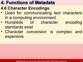 4. Functions of Metadata
4.6 Character Encodings
• Used for communicating text characters
in a computing environment
• Hundreds
of
character
encoding
standards exist
• Character conversion is complex and
expensive

Metadata and its Use in the Field of Information Retrieval Environment

9

 