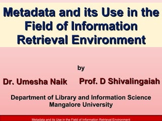 Metadata and its Use in the
Field of Information
Retrieval Environment
by

Dr. Umesha Naik

Prof. D Shivalingaiah

Department of Library and Information Science
Mangalore University
Metadata and its Use in the Field of Information Retrieval Environment

 
