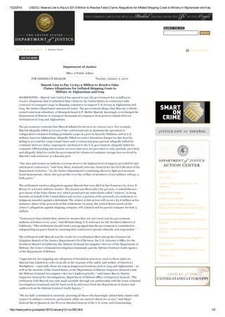 7/22/2014 USDOJ: MaerskLine to PayUs $31.9 Million to Resolve False Claims Allegations for Inflated Shipping Costs to Militaryin Afghanistan and Iraq
http://www.justice.gov/opa/pr/2012/January/12-civ-002.html 1/2
Home » Briefing Room » Justice News Printer Friendly
FOR IMMEDIATE RELEASE Tuesday, January 3, 2012
Department of Justice
Office of Public Affairs
Maersk Line to Pay Us $31.9 Million to Resolve False
Claims Allegations for Inflated Shipping Costs to
Military in Afghanistan and Iraq
WASHINGTON – Maersk Line Limited has agreed to pay the government $31.9 million to
resolve allegations that it submitted false claims to the United States in connection with
contracts to transport cargo in shipping containers to support U.S. troops in Afghanistan and
Iraq, the Justice Department announced today. The government alleges that Maersk, a wholly-
owned American subsidiary of Denmark-based A.P. Moller Maersk, knowingly overcharged the
Department of Defense to transport thousands of containers from ports to inland delivery
destinations in Iraq and Afghanistan.
The government contends that Maersk inflated its invoices in various ways. For example,
Maersk allegedly billed in excess of the contractual rate to maintain the operation of
refrigerated containers holding perishable cargo at a port in Karachi, Pakistan, and at U.S.
military bases in Afghanistan; allegedly billed excessive detention charges (or late fees) by
failing to account for cargo transit times and a contractual grace period; allegedly billed for
container delivery delays improperly attributed to the U.S. government; allegedly billed for
container GPS-tracking and security services that were not provided or only partially provided;
and allegedly failed to credit the government for rebates of container storage fees received by
Maersk’s subcontractor at a Kuwaiti port.
“Our men and women in uniform overseas deserve the highest level of support provided by fair
and honest contractors,” said Tony West, Assistant Attorney General for the Civil Division of the
Department of Justice. “As the Justice Department’s continuing efforts to fight procurement
fraud demonstrate, those who put profits over the welfare of members of our military will pay a
hefty price.”
The settlement resolves allegations against Maersk that were filed in San Francisco by Jerry H.
Brown II, a former industry insider. The lawsuit was filed under the qui tam, or whistleblower,
provisions of the False Claims Act, which permit private individuals called “relators” to bring
lawsuits on behalf of the United States and receive a portion of the proceeds of a settlement or
judgment awarded against a defendant. The relator in this action will receive $3.6 million as his
statutory share of the proceeds of this settlement. In 2009, the United States resolved the
relator’s allegations against shipping company APL Limited and its parent company for $26.3
million.
“Contractors that submit false claims for monies they are not owed cost the government
millions of dollars every year,” said Melinda Haag, U.S. Attorney for the Northern District of
California. “This settlement should send a strong signal that the government is committed to
safeguarding taxpayer funds by ensuring that contractors operate ethically and responsibly.”
The settlement with Maersk was the result of a coordinated effort among the Commercial
Litigation Branch of the Justice Department’s Civil Division; the U.S. Attorney’s Office for the
Northern District of California; the Defense Criminal Investigative Service of the Department of
Defense; the Army’s Criminal Investigation Command; and the Defense Contract Audit Agency
of the Department of Defense.
“Aggressively investigating any allegation of fraudulent practices, such as those taken by
Maersk Line Limited in order to profit at the expense of the safety and welfare of America’s
Warfighters – especially those serving in dangerous locations such as Iraq and Afghanistan – as
well as the security of the United States, is the Department of Defense Inspector General’s and
the Defense Criminal Investigative Service’s highest priority,” said James Burch, Deputy
Inspector General for Investigations, Department of Defense Office of Inspector General. “The
settlement with Maersk was only made possible through our partnership with the Army Criminal
Investigation Command and the hard work by attorneys from the Department of Justice and
auditors from the Defense Contract Audit Agency.”
“We are fully committed to tirelessly pursuing all those who knowingly submit false claims with
respect to military contracts, particularly while our nation’s finest are at war,” said Major
General David Quantock, the Provost Marshal General of the U.S. Army and Commanding
Report a Crime
Get a Job
Locate a Prison, Inmate, or Sex
Offender
Apply for a Grant
Submit a Complaint
Report Waste, Fraud, Abuse or
Misconduct to the Inspector General
Find Sales of Seized Property
Find Help and Information for Crime
Victims
Register, Apply for Permits, or Request
Records
Identify Our Most Wanted Fugitives
Find a Form
Report and Identify Missing Persons
Contact Us
 