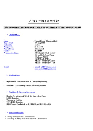 C URRICULAM V ITAE
INSTRUMENT - TECHNICIAN – PROCESS CONTROL & INSTRUMENTATION
 PERSONAL
Name : Umesh Kumar Bhagubhai Patel
Date ofBirth : 8th
Aug 1978
Nationality : Indian
Passport No : L-2653297
Place ofIssue : Ahmadabad
Validity : Jun 2023
Permanent Address : 10/Gitanjali Park Society
Behind P.B. Petrol Pump
Mehsana-384002
GUJARAT. INDIA.
Mobile – 0091 9427682576
Mobile – 0091 9428064435
E-mail : umesh_ptl2007@yahoo.co.in
umeshpatel6822@gmail.com
 Qualifications:
 Diploma with Instrumentation & Control Engineering,
 Passed S.S.C ( Secondary School Certificate ) in 1993
 Trainings & Career Achievements
 Holding Permit to work/ Work Site Supervisor Card.
 LOTO Training.
 Working At Heights.
 TSTI/TSTO Training.
 H2S Course Conducted by BU HASHA (ABU-DHABI.)
 Personal Strengths
 Strong in Interpersonal Communication
 Flexibility & Ability to Work in different Circumstances
 