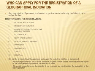 WHO CAN APPLY FOR THE REGISTRATION OF A
GEOGRAPHICAL INDICATION
 Any association of persons, producers, organization or authority established by or
under the law.
TEN STEP GUIDE FOR REGISTRATION:-
1. FILING OF APPLICATION
2. PRELIMINARY SCRUTINY
3. CONSTITUTION OF CONSULTATIVE
GROUP OF EXPERTS
4. EXAMINATION
5. SHOW CAUSE NOTICE
6. PUBLICATON IN GI JOURNAL
7. OPPOSITION
8. REGISTRATION
9. APPEAL
10. RENEWAL
 GIs can be protected over long periods as long as the collective tradition is maintained –
 Indian Act protects GIs for an initial period of 10 years, which can be renewed after the expiry
of the initial period of protection for another 10 years
 GIs would cease to be on the register if not renewed six months after the expiration of the
last registration
 