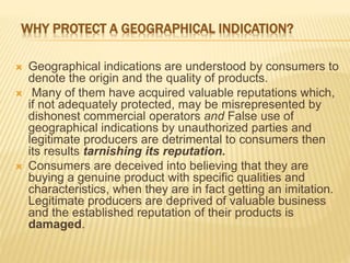 WHY PROTECT A GEOGRAPHICAL INDICATION?
 Geographical indications are understood by consumers to
denote the origin and the quality of products.
 Many of them have acquired valuable reputations which,
if not adequately protected, may be misrepresented by
dishonest commercial operators and False use of
geographical indications by unauthorized parties and
legitimate producers are detrimental to consumers then
its results tarnishing its reputation.
 Consumers are deceived into believing that they are
buying a genuine product with specific qualities and
characteristics, when they are in fact getting an imitation.
Legitimate producers are deprived of valuable business
and the established reputation of their products is
damaged.
 