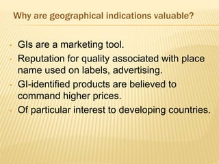Why are geographical indications valuable?
• GIs are a marketing tool.
• Reputation for quality associated with place
name used on labels, advertising.
• GI-identified products are believed to
command higher prices.
• Of particular interest to developing countries.
 