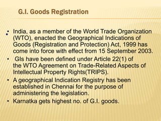 •• India, as a member of the World Trade Organization
(WTO), enacted the Geographical Indications of
Goods (Registration and Protection) Act, 1999 has
come into force with effect from 15 September 2003.
• GIs have been defined under Article 22(1) of
the WTO Agreement on Trade-Related Aspects of
Intellectual Property Rights(TRIPS).
• A geographical Indication Registry has been
established in Chennai for the purpose of
administering the legislation.
• Karnatka gets highest no. of G.I. goods.
 