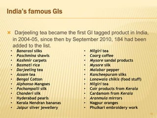 India’s famous GIs
 Darjeeling tea became the first GI tagged product in India,
in 2004-05, since then by September 2010, 184 had been
added to the list.
18
• Banarasi silks
• Paschmina shawls
• Kashmir carpets
• Basmati rice
• Darjeeling tea
• Assam tea
• Bengal Cotton
• Alphonso Mangoes
• Pochampalli silk
• Chanderi silk
• Hyderabad pearls
• Kerala Nendran bananas
• Jaipur silver jewellery
• Nilgiri tea
• Coorg coffee
• Mysore sandal products
• Mysore silk
• Malabar pepper
• Kancheepuram silks
• Lonawala chikis (food stuff)
• Nilgiri tea
• Coir products from Kerala
• Cardamom from Kerala
• Aranmula mirrors
• Nagpur oranges
• Phulkari embroidery work
 