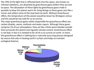 The 70% of the light that is reflected back into the space, also known as
infrared radiations, are absorbed by greenhouse gases before they are lost
to space. The absorption of these lights by greenhouse gases make it
possible to keep this planet warm for living beings as these gases acts like a
mirror and reflect some of the heat back to earth. Without Greenhouse
effect, the temperature of this planet would be lesser by 30 degree celsius
and this would be too cold for us to survive.
The major greenhouse gases solely responsible for greenhouse effect are:
carbon dioxide, ozone, methane and water vapors. Although these gases
comprise 1% of our atmosphere, they act like a thick warm blanket outside
that surrounds this planet and regulate climate control. Greenhouse effect
is not bad, in fact it is needed to for all of us to survive on earth. In short,
the greenhouse effect is nothing but a naturally occurring process designed
by nature that aids in heating earth’s surface and helps to maintain
ecological balance.
 