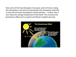 Now some of that heat dissipates into space, some of it burns along
the atmosphere, and some of it penetrates the atmosphere and finds
its way into the lower atmosphere and the planetç—´ surface. This in
turn raises the average temperature of the Earth. This increases the
greenhouse effect and is a partial contributor to global warming
 