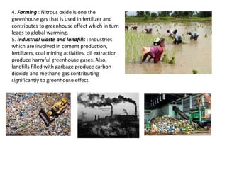 4. Farming : Nitrous oxide is one the
greenhouse gas that is used in fertilizer and
contributes to greenhouse effect which in turn
leads to global warming.
5. Industrial waste and landfills : Industries
which are involved in cement production,
fertilizers, coal mining activities, oil extraction
produce harmful greenhouse gases. Also,
landfills filled with garbage produce carbon
dioxide and methane gas contributing
significantly to greenhouse effect.
 