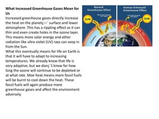 What Increased Greenhouse Gases Mean for
Us
Increased greenhouse gases directly increase
the heat on the planetç—´ surface and lower
atmosphere. This has a rippling effect as it can
thin and even create holes in the ozone layer.
This means more solar energy and other
radiation like ultra violet (UV) rays can seep in
from the Sun.
What this eventually means for life on Earth is
that it will have to adapt to increasing
temperatures. We already know that life is
very adaptive, but we donç¨š know for how
long the ozone will continue to be depleted or
at what rate. Moe heat means more fossil fuels
will be burnt to cool down the heat. These
fossil fuels will again produce more
greenhouse gases and affect the environment
adversely.
 