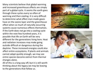 Many scientists believe that global warming
and increased greenhouse effects are simply
part of a global cycle. It seems the earth goes
through these cycles every so often of
warming and then cooling. It is very difficult
to determine what effect man-made gases
have on the ozone layer and the greenhouse
effect when so much of naturally occurring
systems cause numerous effects themselves.
If the Earth does not go into a cooling cycle
within the next few hundred years, it is
possible that life on Earth will be very
different for the generations living here. Heat
and radiation increases may make going
outside difficult or dangerous during the
daytime. These increased energies could also
affect entire ecosystems. If plants and animals
cannot adapt quickly enough, we may see
entire species become extinct from thermal
changes alone.
All of this is a long way off, but it is still worth
thinking about the legacy we may be leaving
to the generations that follow us.
 