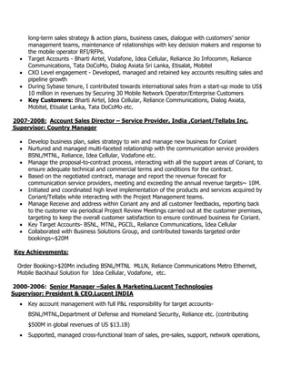long-term sales strategy & action plans, business cases, dialogue with customers’ senior
management teams, maintenance of relationships with key decision makers and response to
the mobile operator RFI/RFPs.
 Target Accounts - Bharti Airtel, Vodafone, Idea Cellular, Reliance Jio Infocomm, Reliance
Communications, Tata DoCoMo, Dialog Axiata Sri Lanka, Etisalat, Mobitel
 CXO Level engagement - Developed, managed and retained key accounts resulting sales and
pipeline growth
 During Sybase tenure, I contributed towards international sales from a start-up mode to US$
10 million in revenues by Securing 30 Mobile Network Operator/Enterprise Customers
 Key Customers: Bharti Airtel, Idea Cellular, Reliance Communications, Dialog Axiata,
Mobitel, Etisalat Lanka, Tata DoCoMo etc.
2007-2008: Account Sales Director – Service Provider, India ,Coriant/Tellabs Inc.
Supervisor: Country Manager
 Develop business plan, sales strategy to win and manage new business for Coriant
 Nurtured and managed multi-faceted relationship with the communication service providers
BSNL/MTNL, Reliance, Idea Cellular, Vodafone etc.
 Manage the proposal-to-contract process, interacting with all the support areas of Coriant, to
ensure adequate technical and commercial terms and conditions for the contract.
 Based on the negotiated contract, manage and report the revenue forecast for
communication service providers, meeting and exceeding the annual revenue targets~ 10M.
 Initiated and coordinated high level implementation of the products and services acquired by
Coriant/Tellabs while interacting with the Project Management teams.
 Manage Receive and address within Coriant any and all customer feedbacks, reporting back
to the customer via periodical Project Review Meetings carried out at the customer premises,
targeting to keep the overall customer satisfaction to ensure continued business for Coriant.
 Key Target Accounts- BSNL, MTNL, PGCIL, Reliance Communications, Idea Cellular
 Collaborated with Business Solutions Group, and contributed towards targeted order
bookings~$20M
Key Achievements:
Order Booking>$20Mn including BSNL/MTNL MLLN, Reliance Communications Metro Ethernet,
Mobile Backhaul Solution for Idea Cellular, Vodafone, etc.
2000-2006: Senior Manager –Sales & Marketing,Lucent Technologies
Supervisor: President & CEO,Lucent INDIA
 Key account management with full P&L responsibility for target accounts-
BSNL/MTNL,Department of Defense and Homeland Security, Reliance etc. (contributing
$500M in global revenues of US $13.1B)
 Supported, managed cross-functional team of sales, pre-sales, support, network operations,
 